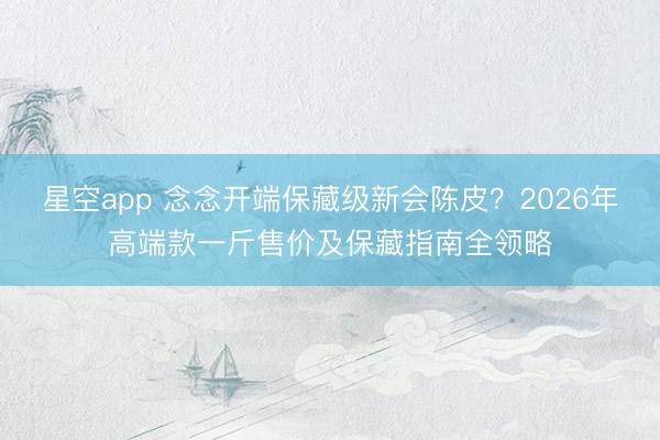 星空app 念念开端保藏级新会陈皮？2026年高端款一斤售价及保藏指南全领略