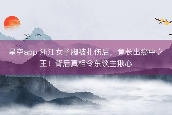 星空app 浙江女子脚被扎伤后,竟长出癌中之王!背后真相令东谈主揪心