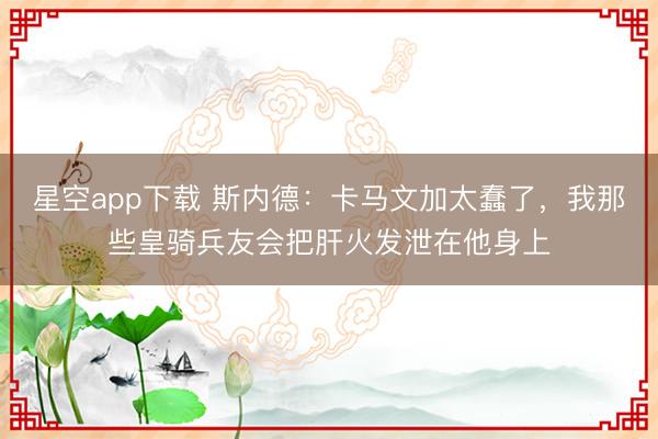 星空app下载 斯内德：卡马文加太蠢了，我那些皇骑兵友会把肝火发泄在他身上