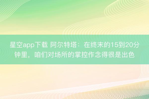 星空app下载 阿尔特塔:在终末的15到20分钟里,咱们对场所的掌控作念得很是出色