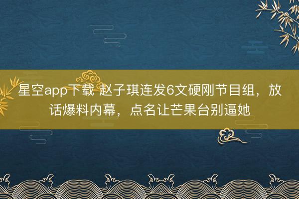 星空app下载 赵子琪连发6文硬刚节目组，放话爆料内幕，点名让芒果台别逼她