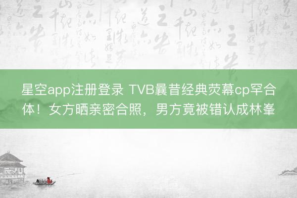 星空app注册登录 TVB曩昔经典荧幕cp罕合体！女方晒亲密合照，男方竟被错认成林峯