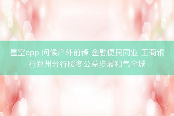 星空app 问候户外前锋 金融便民同业 工商银行郑州分行暖冬公益步履和气全城