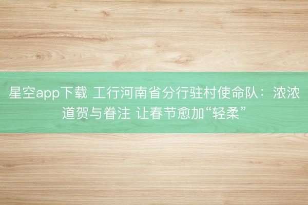 星空app下载 工行河南省分行驻村使命队:浓浓道贺与眷注 让春节愈加“轻柔”