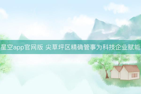 星空app官网版 尖草坪区精确管事为科技企业赋能