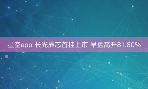 星空app 长光辰芯首挂上市 早盘高开81.80%