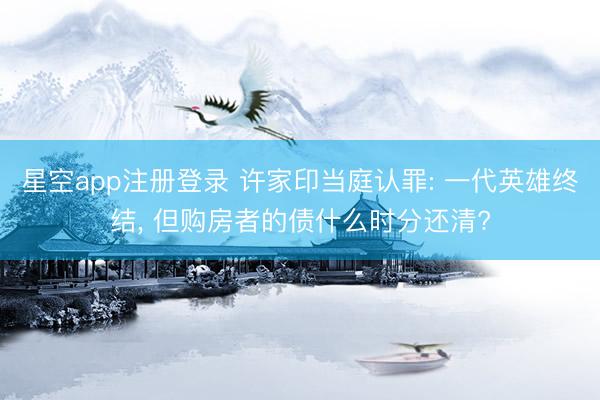 星空app注册登录 许家印当庭认罪: 一代英雄终结， 但购房者的债什么时分还清?