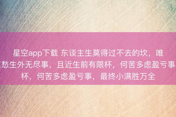 星空app下载 东谈主生莫得过不去的坎，唯有转不外的弯，莫愁生外无尽事，且近生前有限杯，何苦多虑盈亏事，最终小满胜万全