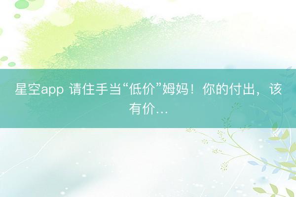 星空app 请住手当“低价”姆妈！你的付出，该有价…