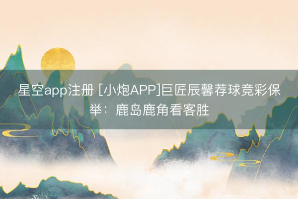 星空app注册 [小炮APP]巨匠辰馨荐球竞彩保举：鹿岛鹿角看客胜