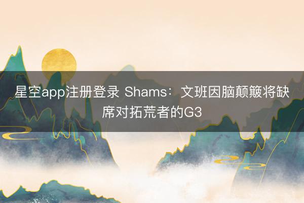 星空app注册登录 Shams：文班因脑颠簸将缺席对拓荒者的G3