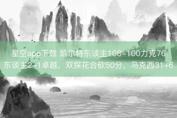 星空app下载 凯尔特东谈主108-100力克76东谈主2-1卓越，双探花合砍50分，马克西31+6