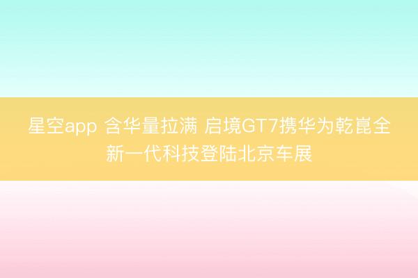 星空app 含华量拉满 启境GT7携华为乾崑全新一代科技登陆北京车展