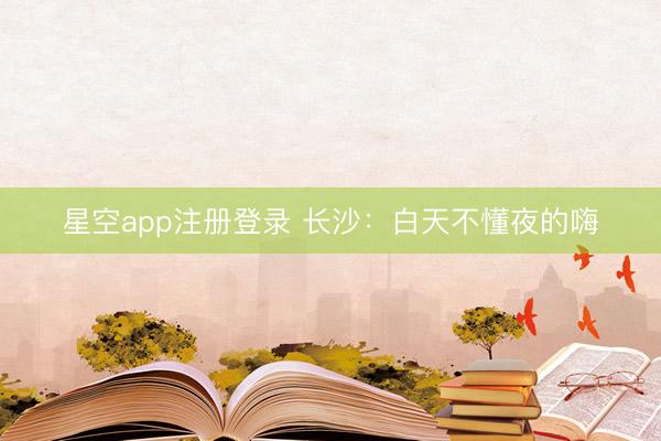 星空app注册登录 长沙：白天不懂夜的嗨