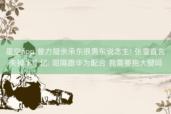 星空app 曾力挺余承东很男东说念主! 张雪直言失掉半个亿: 阻隔跟华为配合 我需要抱大腿吗