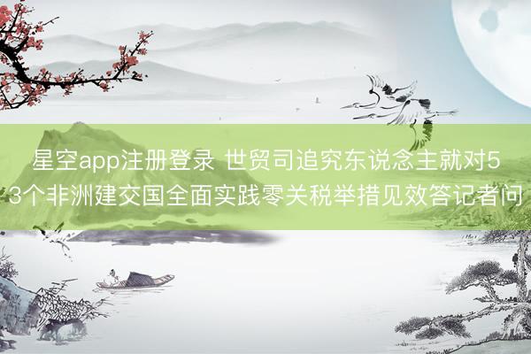 星空app注册登录 世贸司追究东说念主就对53个非洲建交国全面实践零关税举措见效答记者问