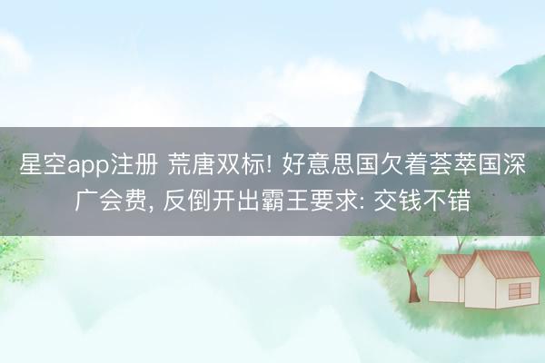 星空app注册 荒唐双标! 好意思国欠着荟萃国深广会费， 反倒开出霸王要求: 交钱不错