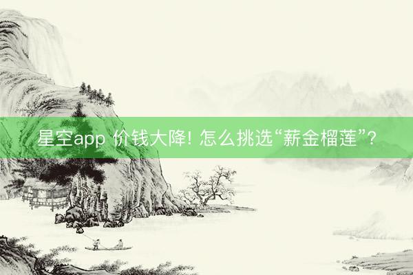 星空app 价钱大降! 怎么挑选“薪金榴莲”?