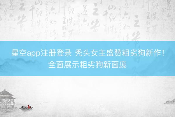 星空app注册登录 秃头女主盛赞粗劣狗新作！全面展示粗劣狗新面庞