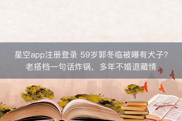 星空app注册登录 59岁郭冬临被曝有犬子？老搭档一句话炸锅，多年不婚退藏情