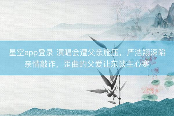 星空app登录 演唱会遭父亲施压，严浩翔深陷亲情敲诈，歪曲的父爱让东谈主心寒