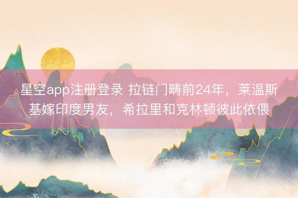 星空app注册登录 拉链门畴前24年，莱温斯基嫁印度男友，希拉里和克林顿彼此依偎