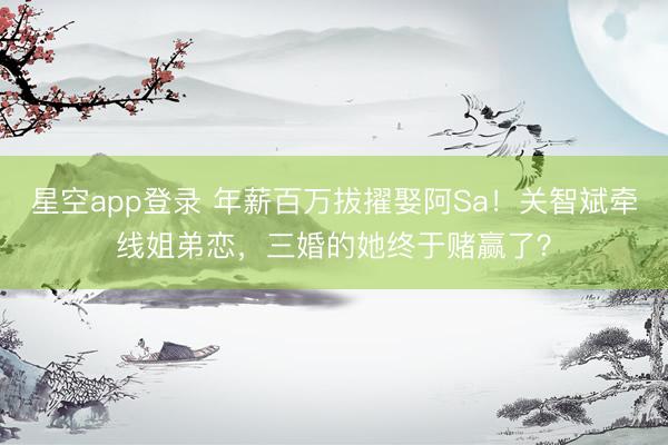 星空app登录 年薪百万拔擢娶阿Sa！关智斌牵线姐弟恋，三婚的她终于赌赢了？