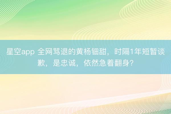 星空app 全网骂退的黄杨钿甜，时隔1年短暂谈歉，是忠诚，依然急着翻身？