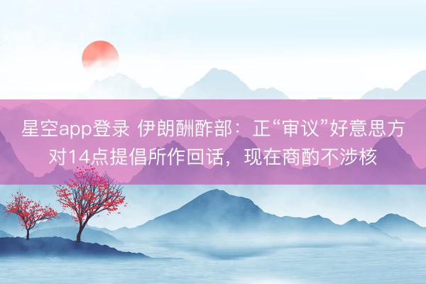 星空app登录 伊朗酬酢部：正“审议”好意思方对14点提倡所作回话，现在商酌不涉核