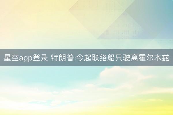 星空app登录 特朗普:今起联络船只驶离霍尔木兹