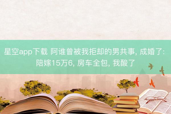 星空app下载 阿谁曾被我拒却的男共事， 成婚了: 陪嫁15万6， 房车全包， 我酸了