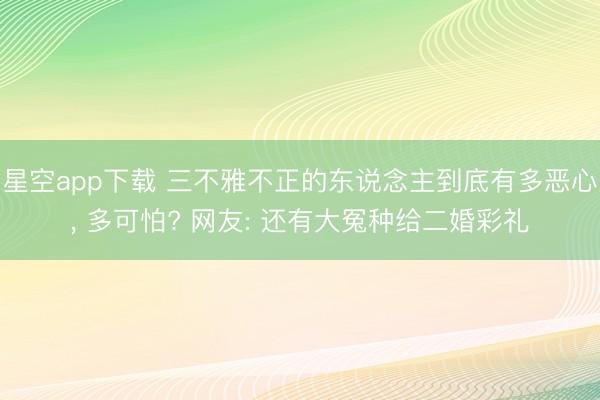 星空app下载 三不雅不正的东说念主到底有多恶心， 多可怕? 网友: 还有大冤种给二婚彩礼