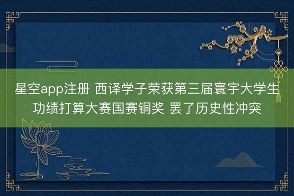 星空app注册 西译学子荣获第三届寰宇大学生功绩打算大赛国赛铜奖 罢了历史性冲突