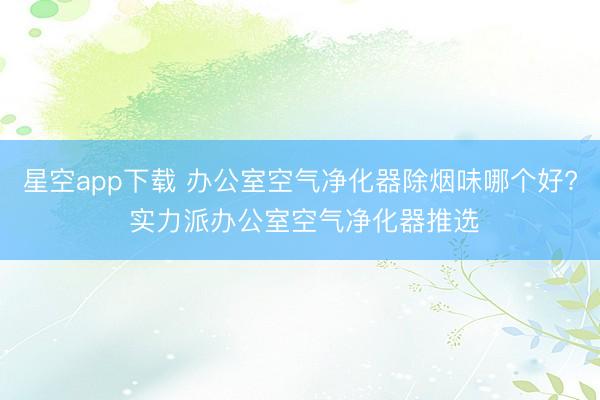 星空app下载 办公室空气净化器除烟味哪个好? 实力派办公室空气净化器推选