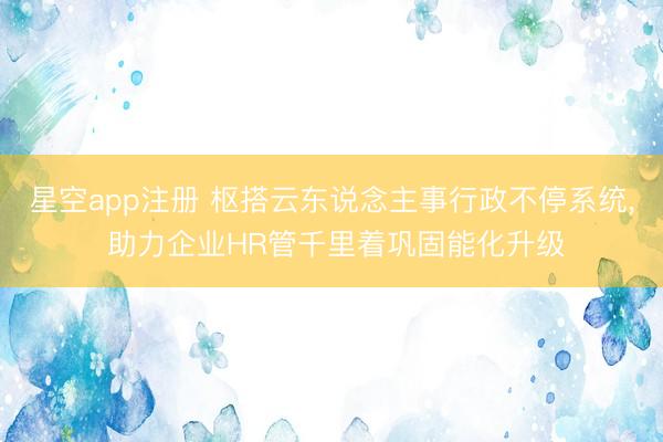 星空app注册 枢搭云东说念主事行政不停系统， 助力企业HR管千里着巩固能化升级