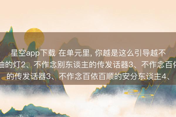 星空app下载 在单元里， 你越是这么引导越不敢惹你: 1、不作念省油的灯2、不作念别东谈主的传发话器3、不作念百依百顺的安分东谈主4、