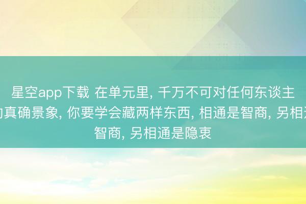 星空app下载 在单元里， 千万不可对任何东谈主清晰你的真确景象， 你要学会藏两样东西， 相通是智商， 另相通是隐衷