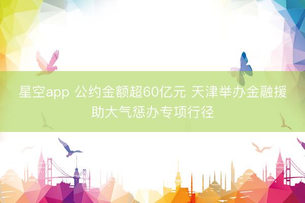 星空app 公约金额超60亿元 天津举办金融援助大气惩办专项行径
