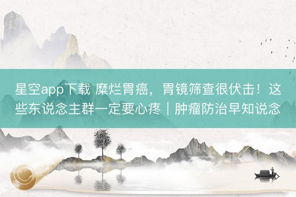 星空app下载 糜烂胃癌，胃镜筛查很伏击！这些东说念主群一定要心疼｜肿瘤防治早知说念