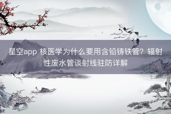 星空app 核医学为什么要用含铅铸铁管？辐射性废水管谈射线驻防详解