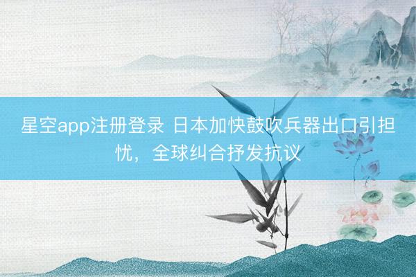 星空app注册登录 日本加快鼓吹兵器出口引担忧，全球纠合抒发抗议