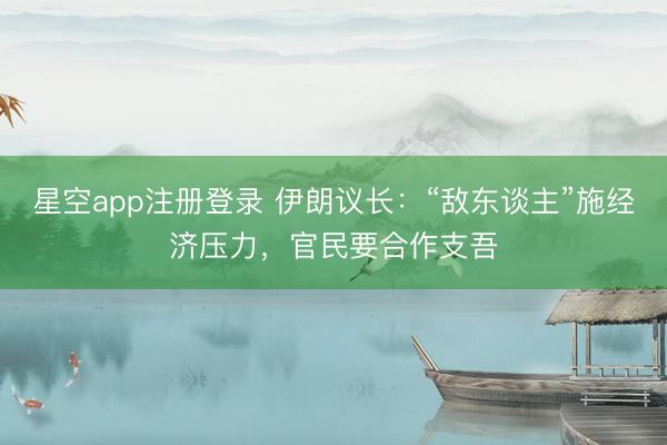 星空app注册登录 伊朗议长：“敌东谈主”施经济压力，官民要合作支吾