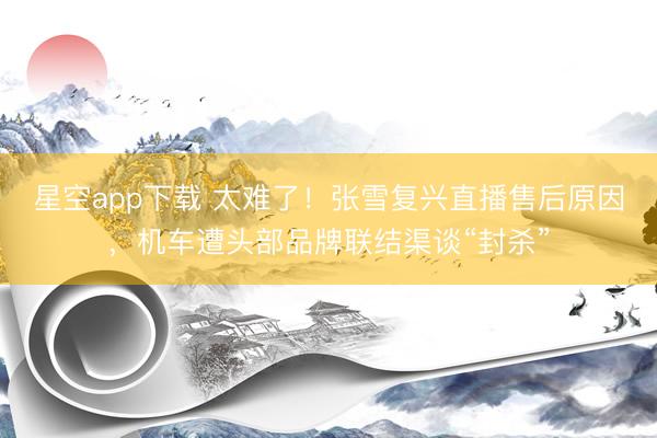 星空app下载 太难了！张雪复兴直播售后原因，机车遭头部品牌联结渠谈“封杀”