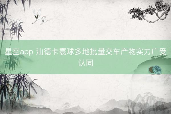 星空app 汕德卡寰球多地批量交车产物实力广受认同
